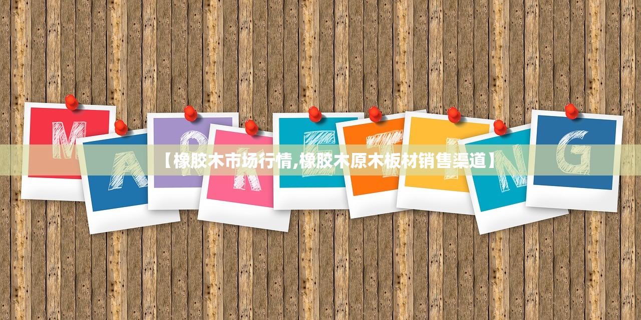 【橡胶木市场行情,橡胶木原木板材销售渠道】