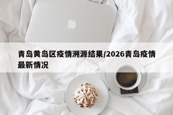 青岛黄岛区疫情溯源结果/2026青岛疫情最新情况