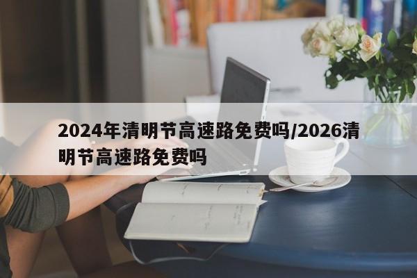 2024年清明节高速路免费吗/2026清明节高速路免费吗