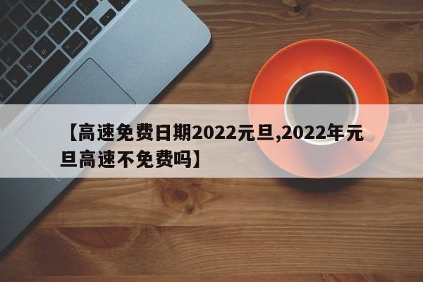 【高速免费日期2022元旦,2022年元旦高速不免费吗】