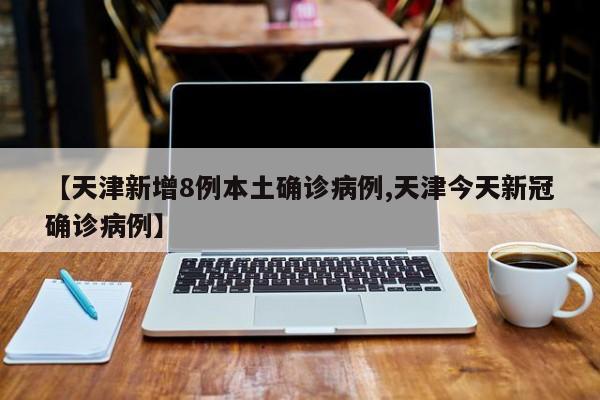 【天津新增8例本土确诊病例,天津今天新冠确诊病例】