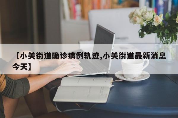 【小关街道确诊病例轨迹,小关街道最新消息今天】