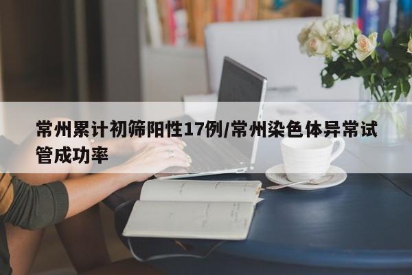 常州累计初筛阳性17例/常州染色体异常试管成功率