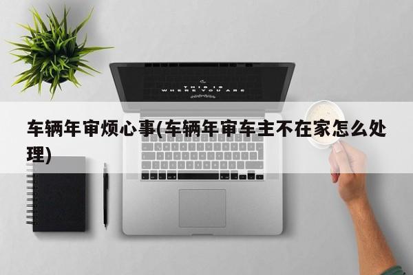 车辆年审烦心事(车辆年审车主不在家怎么处理)