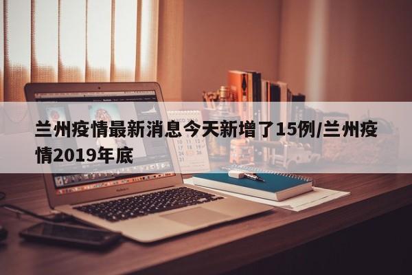 兰州疫情最新消息今天新增了15例/兰州疫情2019年底