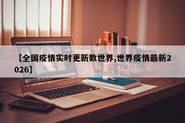 【全国疫情实时更新数世界,世界疫情最新2026】