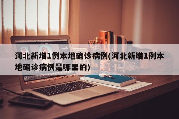 河北新增1例本地确诊病例(河北新增1例本地确诊病例是哪里的)