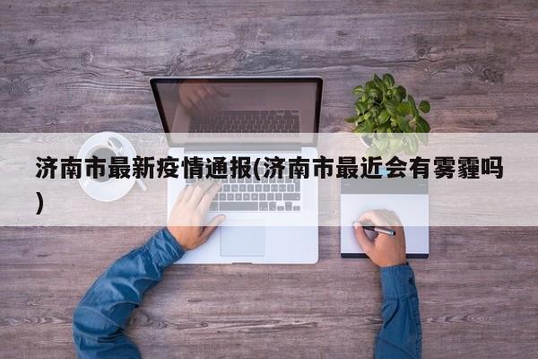 济南市最新疫情通报(济南市最近会有雾霾吗)