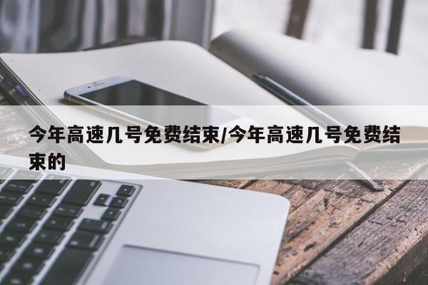 今年高速几号免费结束/今年高速几号免费结束的