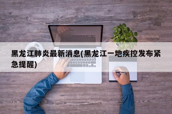 黑龙江肺炎最新消息(黑龙江一地疾控发布紧急提醒)