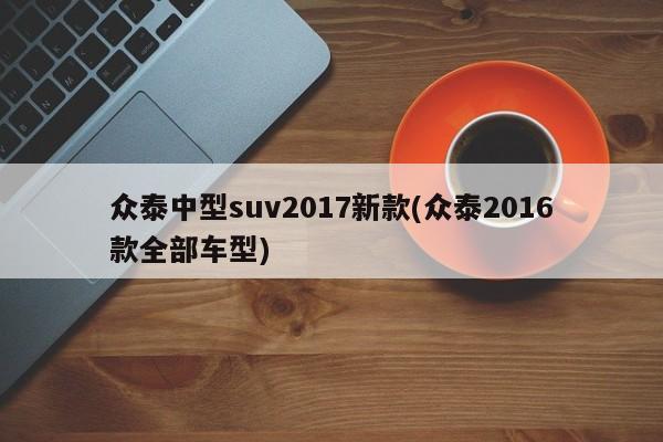 众泰中型suv2017新款(众泰2016款全部车型)