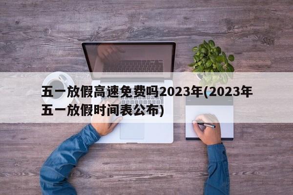 五一放假高速免费吗2023年(2023年五一放假时间表公布)