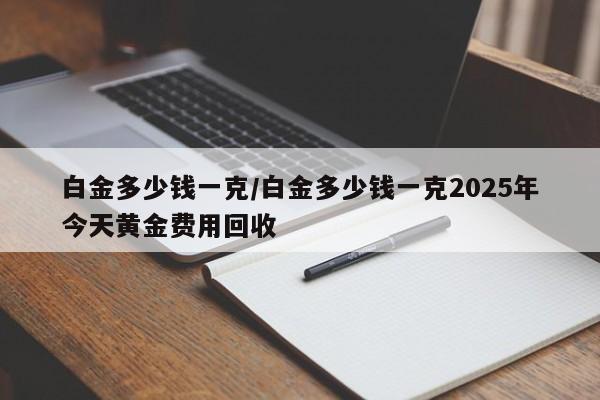 白金多少钱一克/白金多少钱一克2025年今天黄金费用回收
