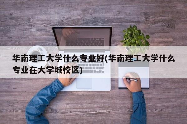 华南理工大学什么专业好(华南理工大学什么专业在大学城校区)