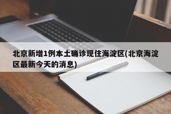 北京新增1例本土确诊现住海淀区(北京海淀区最新今天的消息)