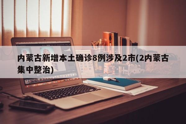 内蒙古新增本土确诊8例涉及2市(2内蒙古集中整治)