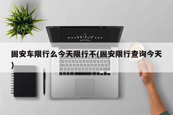 固安车限行么今天限行不(固安限行查询今天)