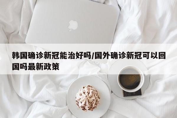 韩国确诊新冠能治好吗/国外确诊新冠可以回国吗最新政策