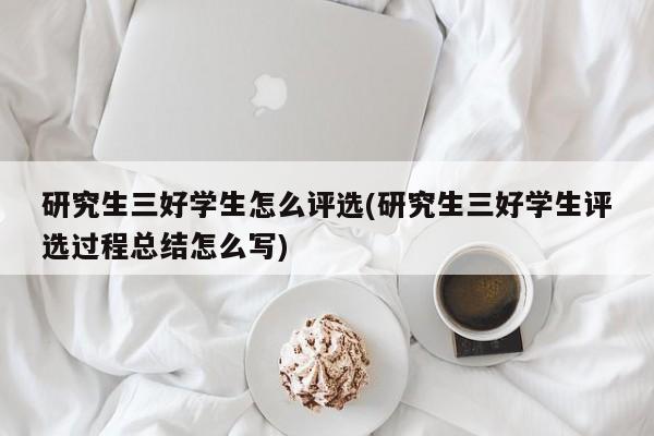 研究生三好学生怎么评选(研究生三好学生评选过程总结怎么写)
